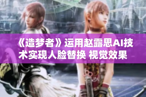 《造梦者》运用赵露思AI技术实现人脸替换 视觉效果大幅提升