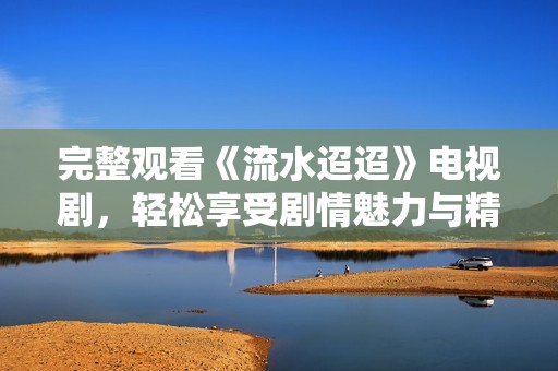 完整观看《流水迢迢》电视剧，轻松享受剧情魅力与精彩时刻