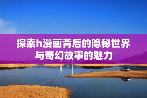 探索h漫画背后的隐秘世界与奇幻故事的魅力