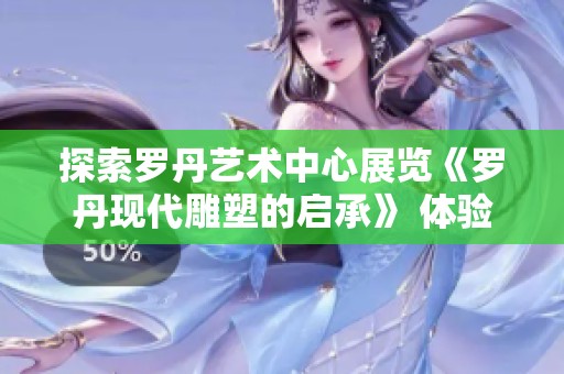 探索罗丹艺术中心展览《罗丹现代雕塑的启承》 体验经典与现代雕塑的完美融合