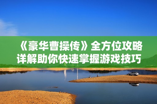 《豪华曹操传》全方位攻略详解助你快速掌握游戏技巧与玩法策略