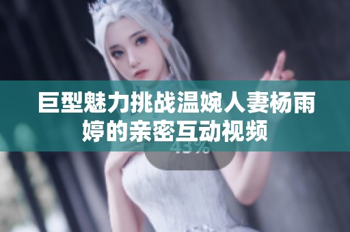 巨型魅力挑战温婉人妻杨雨婷的亲密互动视频