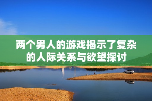 两个男人的游戏揭示了复杂的人际关系与欲望探讨