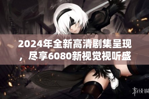 2024年全新高清剧集呈现，尽享6080新视觉视听盛宴