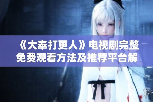 《大奉打更人》电视剧完整免费观看方法及推荐平台解析
