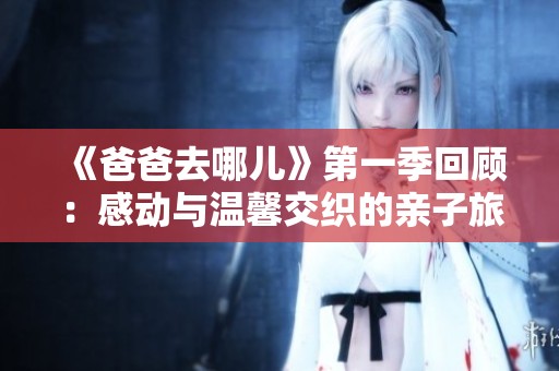 《爸爸去哪儿》第一季回顾：感动与温馨交织的亲子旅程