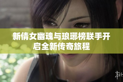 新倩女幽魂与琅琊榜联手开启全新传奇旅程