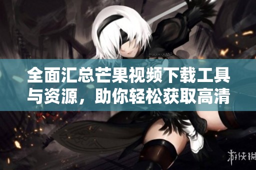 全面汇总芒果视频下载工具与资源，助你轻松获取高清影视内容