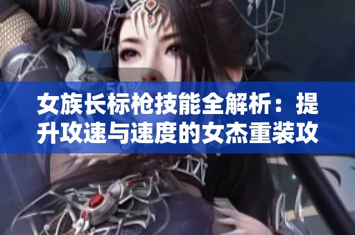 女族长标枪技能全解析：提升攻速与速度的女杰重装攻略
