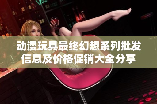动漫玩具最终幻想系列批发信息及价格促销大全分享