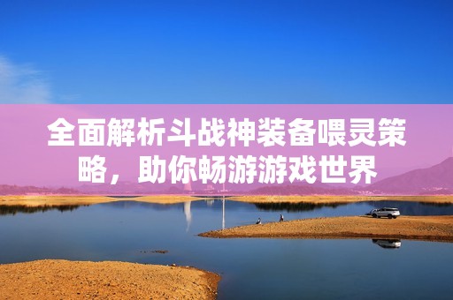 全面解析斗战神装备喂灵策略，助你畅游游戏世界