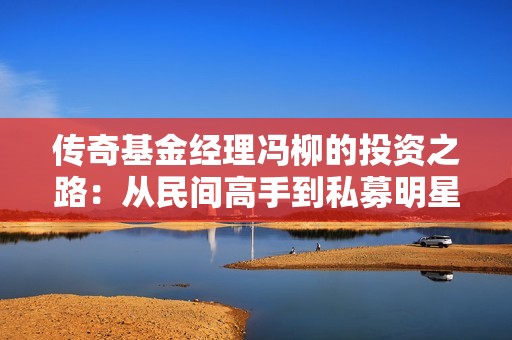 传奇基金经理冯柳的投资之路：从民间高手到私募明星的蜕变之旅