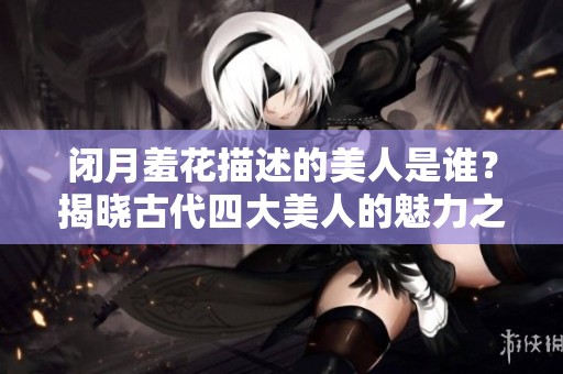闭月羞花描述的美人是谁？揭晓古代四大美人的魅力之谜