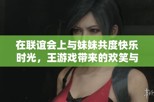 在联谊会上与妹妹共度快乐时光，王游戏带来的欢笑与回忆