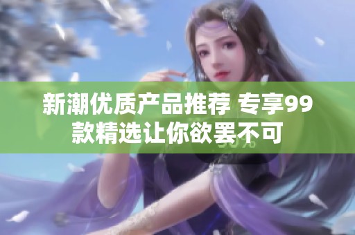 新潮优质产品推荐 专享99款精选让你欲罢不可