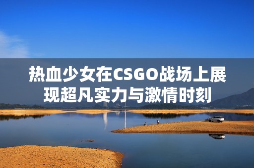 热血少女在CSGO战场上展现超凡实力与激情时刻