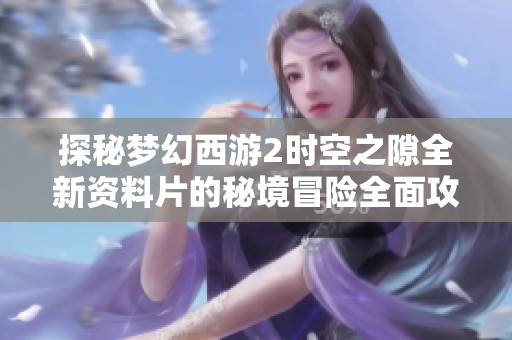 探秘梦幻西游2时空之隙全新资料片的秘境冒险全面攻略