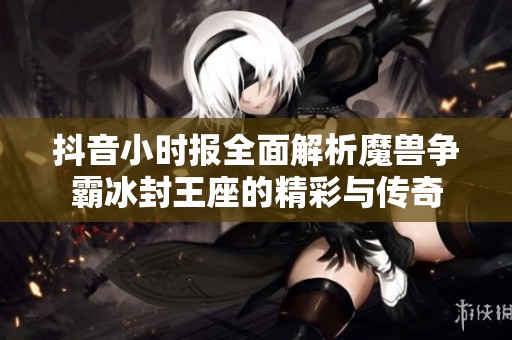 抖音小时报全面解析魔兽争霸冰封王座的精彩与传奇