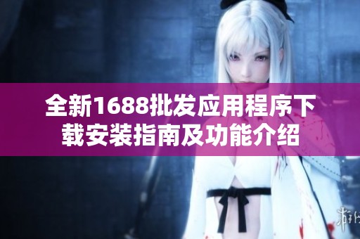 全新1688批发应用程序下载安装指南及功能介绍