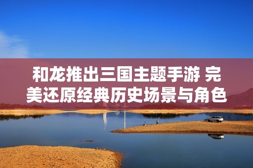 和龙推出三国主题手游 完美还原经典历史场景与角色