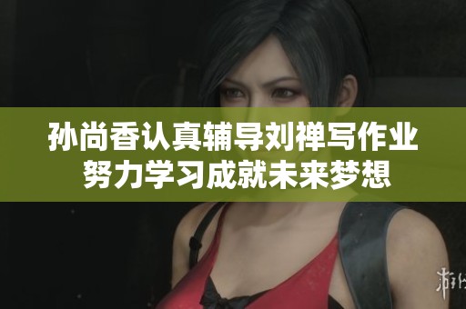 孙尚香认真辅导刘禅写作业 努力学习成就未来梦想