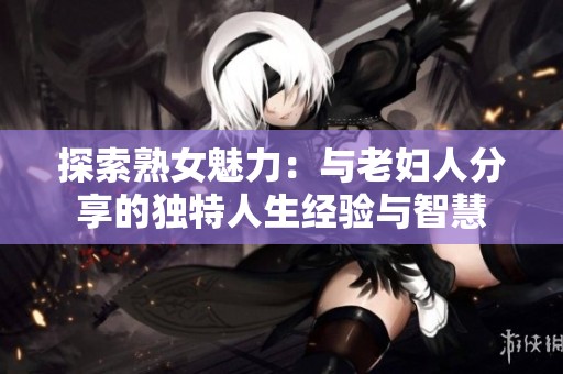 探索熟女魅力：与老妇人分享的独特人生经验与智慧