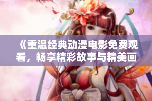 《重温经典动漫电影免费观看，畅享精彩故事与精美画面》