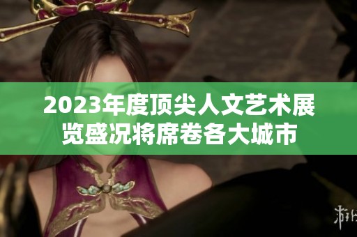 2023年度顶尖人文艺术展览盛况将席卷各大城市