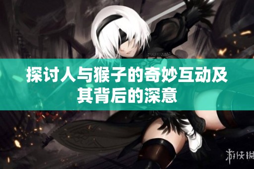 探讨人与猴子的奇妙互动及其背后的深意