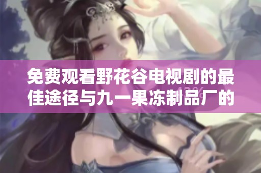 免费观看野花谷电视剧的最佳途径与九一果冻制品厂的最新动态