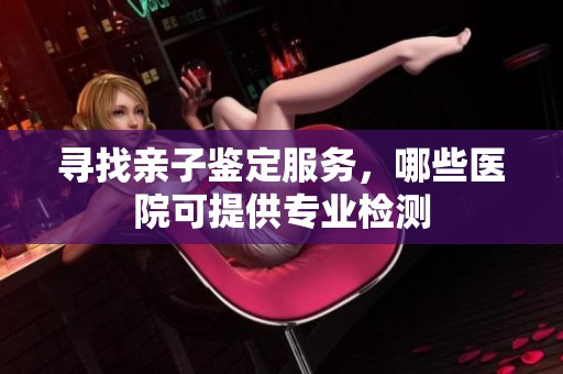 寻找亲子鉴定服务，哪些医院可提供专业检测