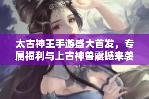 太古神王手游盛大首发，专属福利与上古神兽震撼来袭！