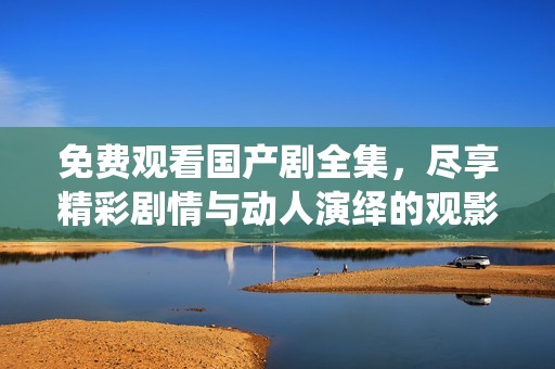 免费观看国产剧全集，尽享精彩剧情与动人演绎的观影体验