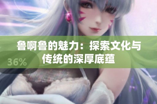 鲁啊鲁的魅力：探索文化与传统的深厚底蕴