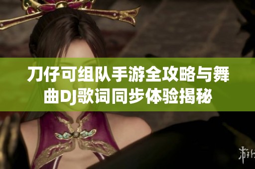刀仔可组队手游全攻略与舞曲DJ歌词同步体验揭秘
