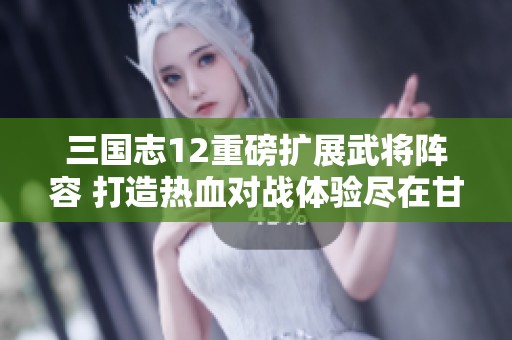 三国志12重磅扩展武将阵容 打造热血对战体验尽在甘霖手游网