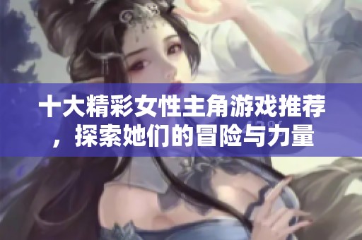 十大精彩女性主角游戏推荐，探索她们的冒险与力量