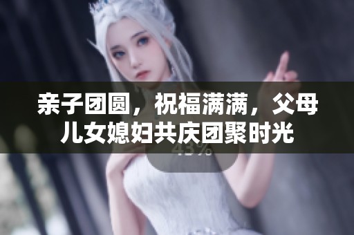 亲子团圆，祝福满满，父母儿女媳妇共庆团聚时光