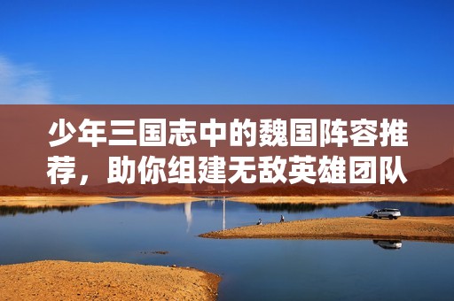 少年三国志中的魏国阵容推荐，助你组建无敌英雄团队