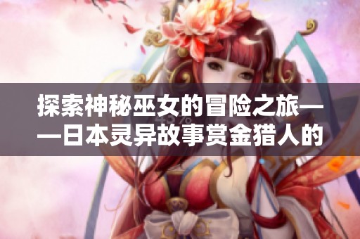 探索神秘巫女的冒险之旅——日本灵异故事赏金猎人的奇幻体验
