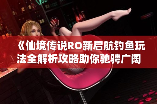 《仙境传说RO新启航钓鱼玩法全解析攻略助你驰骋广阔海域》