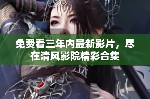 免费看三年内最新影片，尽在清风影院精彩合集