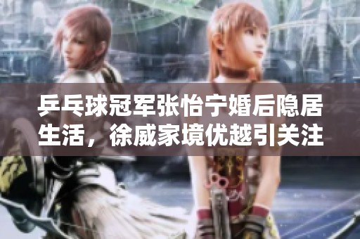 乒乓球冠军张怡宁婚后隐居生活，徐威家境优越引关注