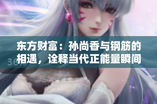 东方财富：孙尚香与钢筋的相遇，诠释当代正能量瞬间