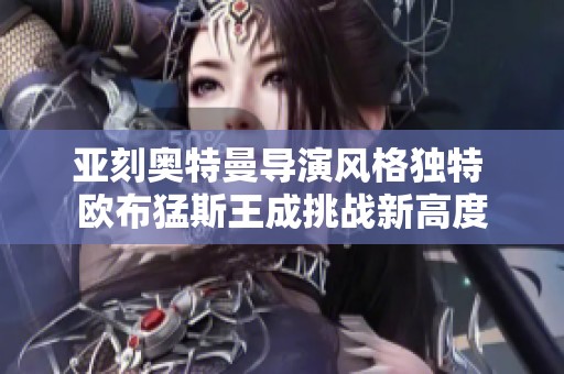 亚刻奥特曼导演风格独特 欧布猛斯王成挑战新高度