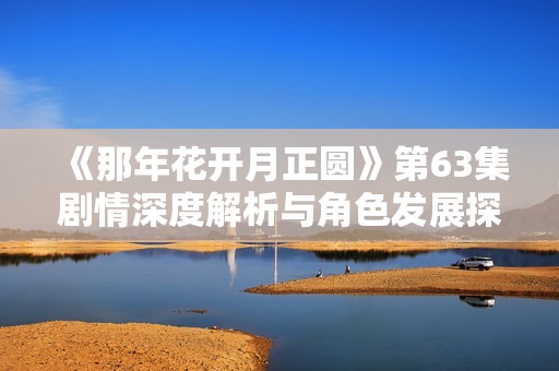 《那年花开月正圆》第63集剧情深度解析与角色发展探讨