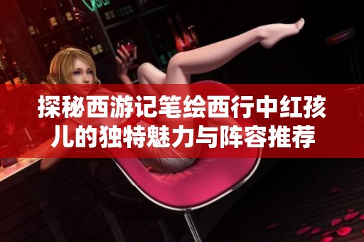探秘西游记笔绘西行中红孩儿的独特魅力与阵容推荐