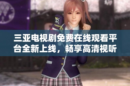 三亚电视剧免费在线观看平台全新上线，畅享高清视听盛宴