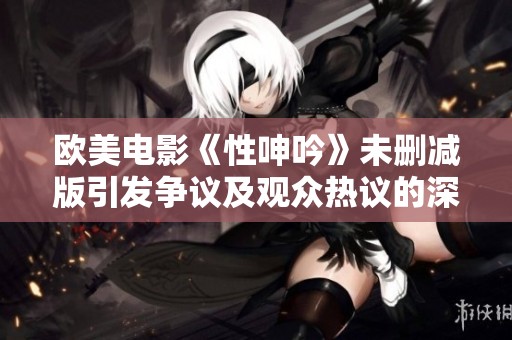 欧美电影《性呻吟》未删减版引发争议及观众热议的深层解读