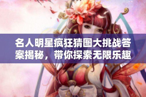 名人明星疯狂猜图大挑战答案揭秘，带你探索无限乐趣和精彩瞬间